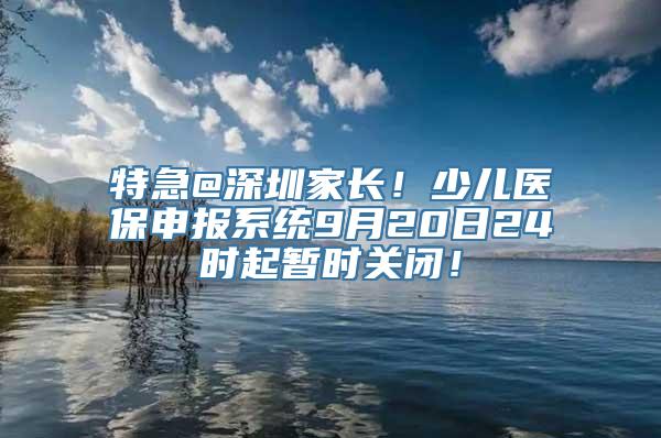 特急@深圳家长！少儿医保申报系统9月20日24时起暂时关闭！