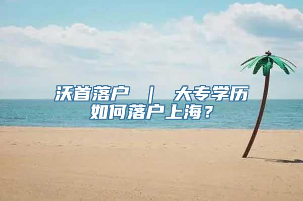 沃首落户 ｜ 大专学历如何落户上海？