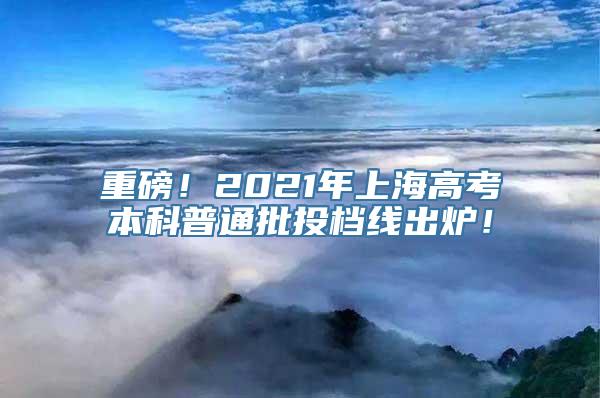 重磅！2021年上海高考本科普通批投档线出炉！