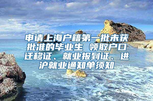 申请上海户籍第一批未获批准的毕业生 领取户口迁移证、就业报到证、进沪就业通知单须知