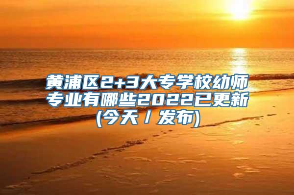 黄浦区2+3大专学校幼师专业有哪些2022已更新(今天／发布)