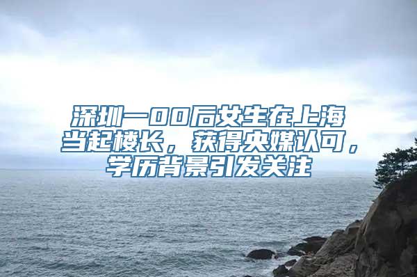 深圳一00后女生在上海当起楼长，获得央媒认可，学历背景引发关注