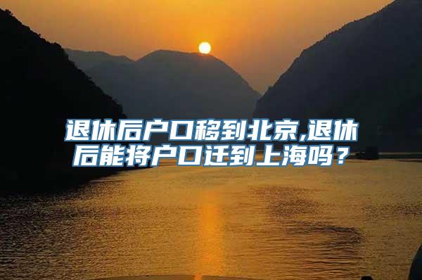 退休后户口移到北京,退休后能将户口迁到上海吗？