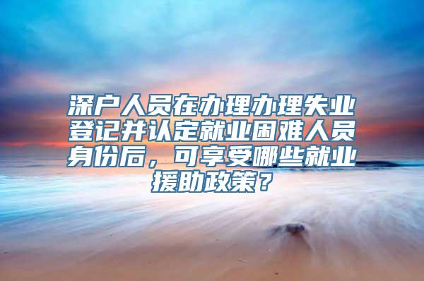 深户人员在办理办理失业登记并认定就业困难人员身份后，可享受哪些就业援助政策？