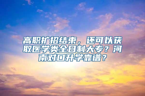 高职扩招结束，还可以获取医学类全日制大专？河南对口升学靠谱？