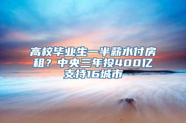 高校毕业生一半薪水付房租？中央三年投400亿支持16城市