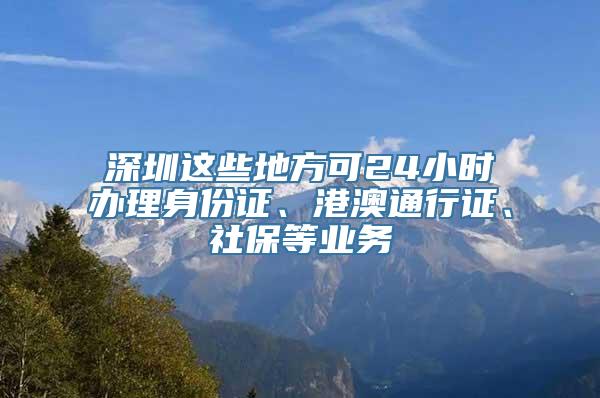 深圳这些地方可24小时办理身份证、港澳通行证、社保等业务