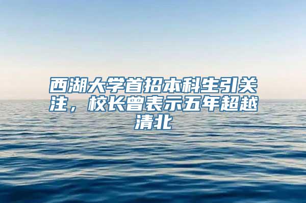 西湖大学首招本科生引关注，校长曾表示五年超越清北