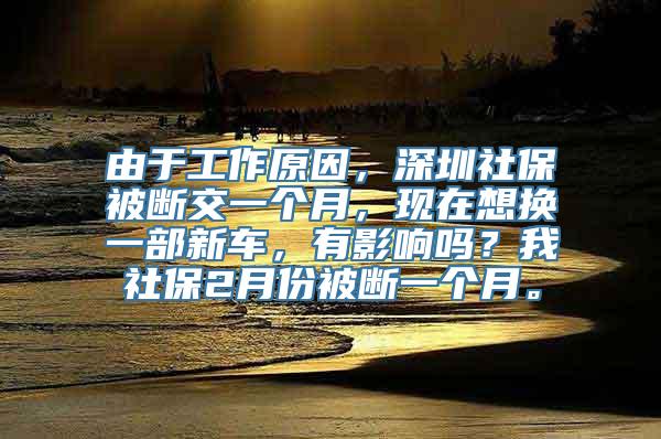 由于工作原因，深圳社保被断交一个月，现在想换一部新车，有影响吗？我社保2月份被断一个月。