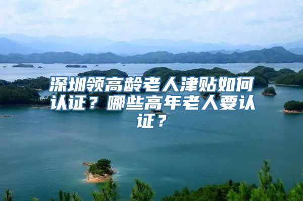 深圳领高龄老人津贴如何认证？哪些高年老人要认证？