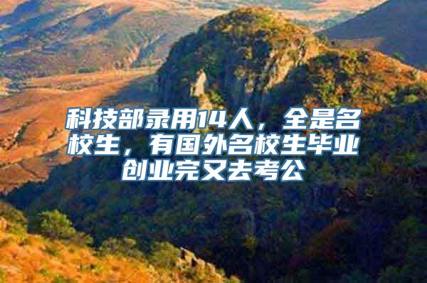 科技部录用14人，全是名校生，有国外名校生毕业创业完又去考公