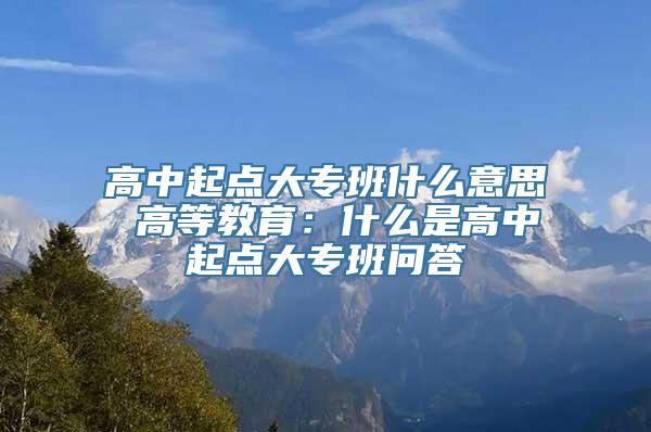 高中起点大专班什么意思 高等教育：什么是高中起点大专班问答