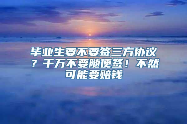 毕业生要不要签三方协议？千万不要随便签！不然可能要赔钱