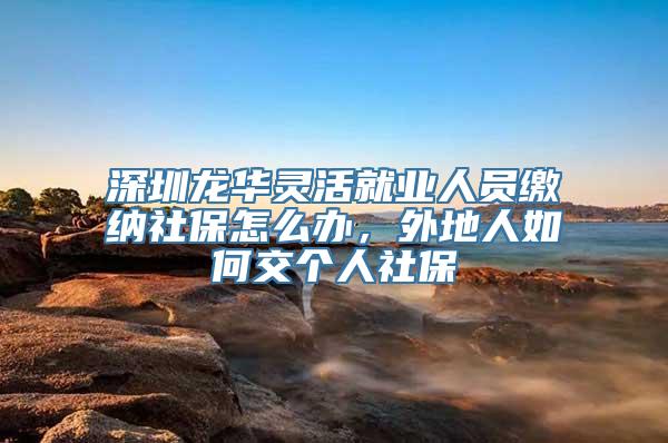 深圳龙华灵活就业人员缴纳社保怎么办，外地人如何交个人社保