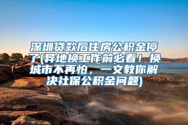 深圳贷款后住房公积金停了(异地换工作前必看！换城市不再怕，一文教你解决社保公积金问题)