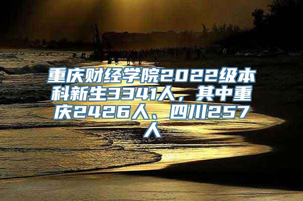 重庆财经学院2022级本科新生3341人，其中重庆2426人、四川257人