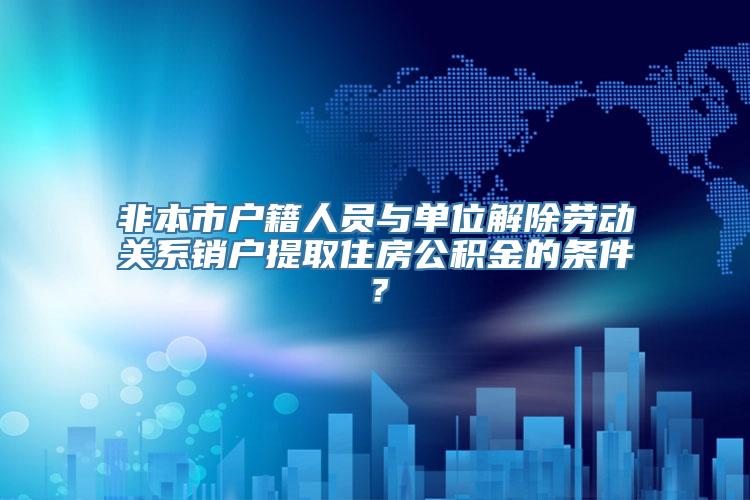 非本市户籍人员与单位解除劳动关系销户提取住房公积金的条件？