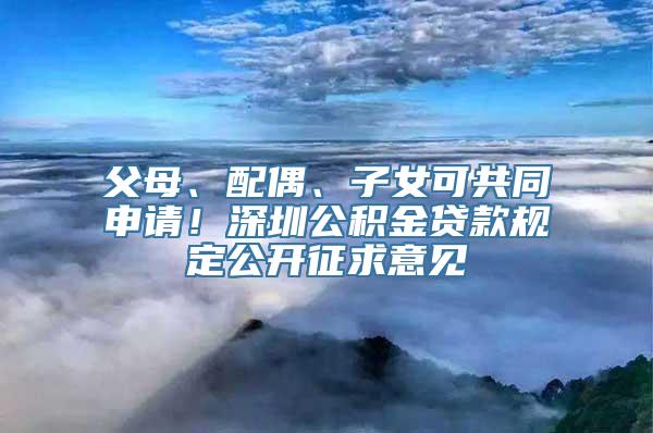 父母、配偶、子女可共同申请！深圳公积金贷款规定公开征求意见