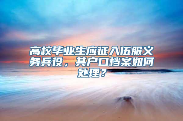 高校毕业生应征入伍服义务兵役，其户口档案如何处理？