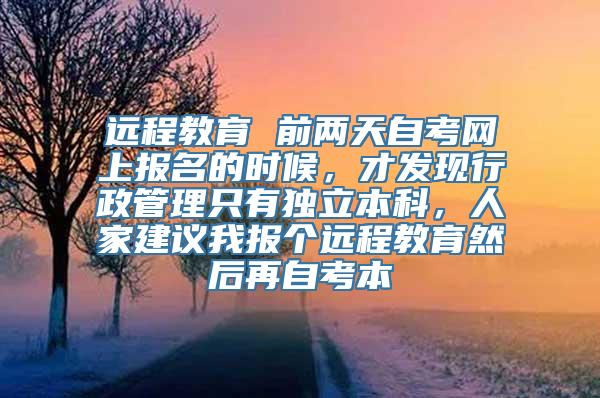 远程教育 前两天自考网上报名的时候，才发现行政管理只有独立本科，人家建议我报个远程教育然后再自考本