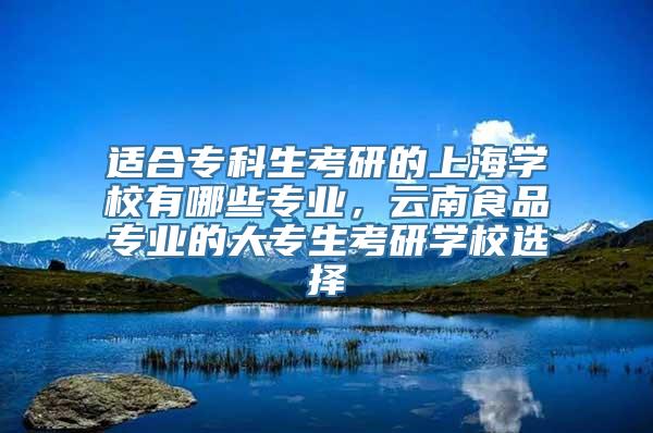 适合专科生考研的上海学校有哪些专业，云南食品专业的大专生考研学校选择