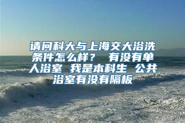 请问科大与上海交大浴洗条件怎么样？ 有没有单人浴室 我是本科生 公共浴室有没有隔板