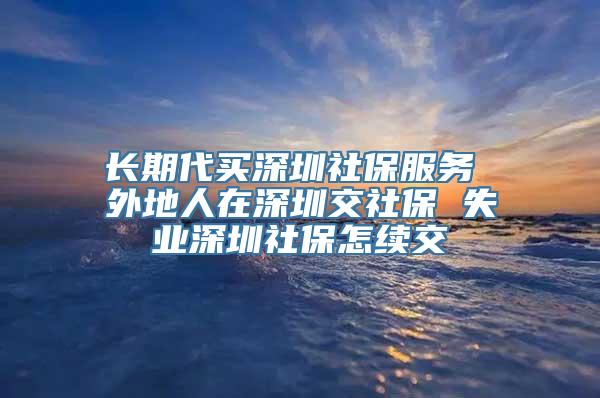 长期代买深圳社保服务 外地人在深圳交社保 失业深圳社保怎续交