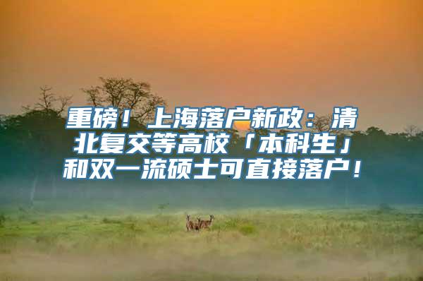 重磅！上海落户新政：清北复交等高校「本科生」和双一流硕士可直接落户！