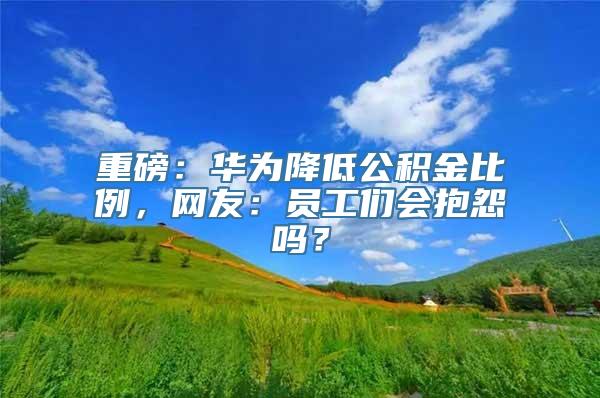 重磅：华为降低公积金比例，网友：员工们会抱怨吗？