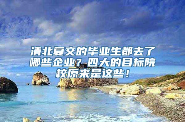 清北复交的毕业生都去了哪些企业？四大的目标院校原来是这些！