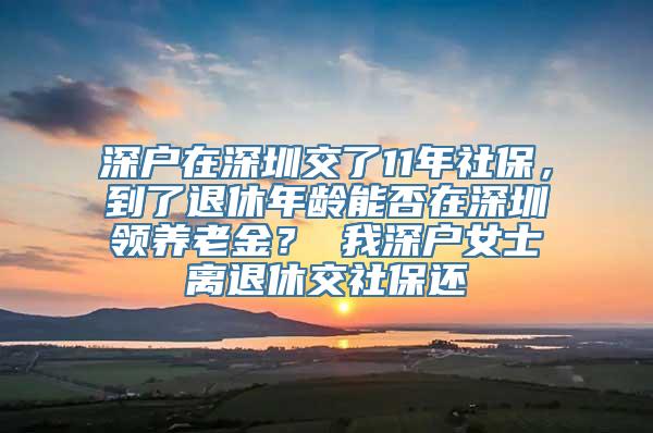 深户在深圳交了11年社保，到了退休年龄能否在深圳领养老金？ 我深户女士离退休交社保还