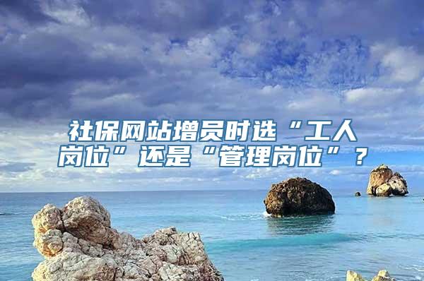 社保网站增员时选“工人岗位”还是“管理岗位”？