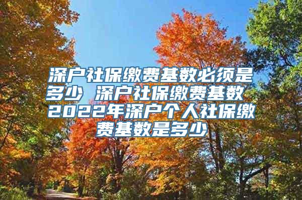 深户社保缴费基数必须是多少 深户社保缴费基数 2022年深户个人社保缴费基数是多少