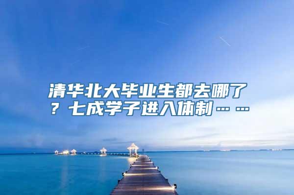 清华北大毕业生都去哪了？七成学子进入体制……