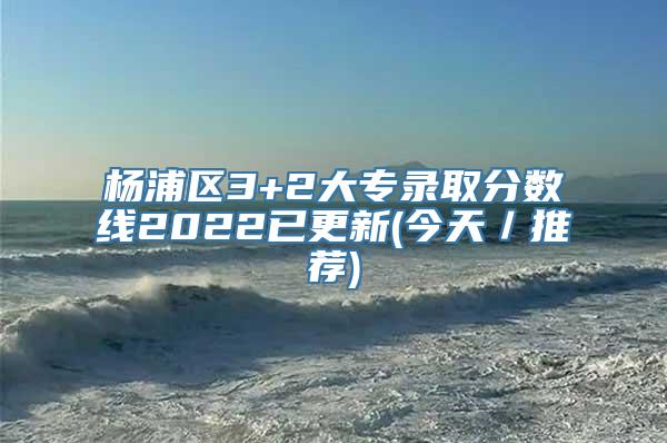 杨浦区3+2大专录取分数线2022已更新(今天／推荐)