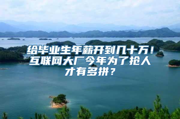 给毕业生年薪开到几十万！互联网大厂今年为了抢人才有多拼？