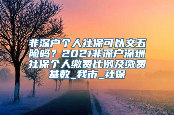 非深户个人社保可以交五险吗？2021非深户深圳社保个人缴费比例及缴费基数_我市_社保