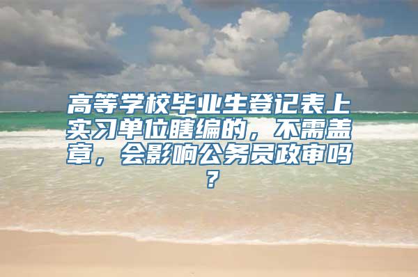 高等学校毕业生登记表上实习单位瞎编的，不需盖章，会影响公务员政审吗？