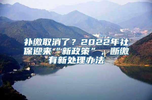 补缴取消了？2022年社保迎来“新政策”，断缴有新处理办法