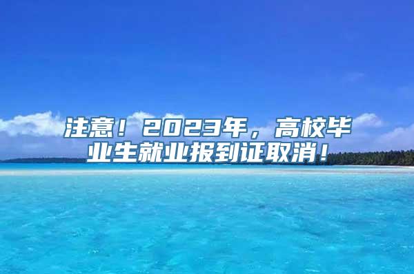 注意！2023年，高校毕业生就业报到证取消！