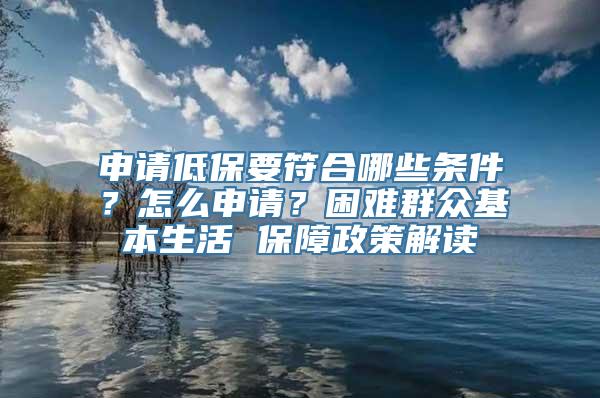 申请低保要符合哪些条件？怎么申请？困难群众基本生活 保障政策解读