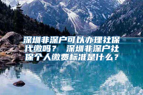 深圳非深户可以办理社保代缴吗？ 深圳非深户社保个人缴费标准是什么？