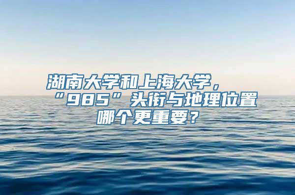 湖南大学和上海大学，“985”头衔与地理位置哪个更重要？