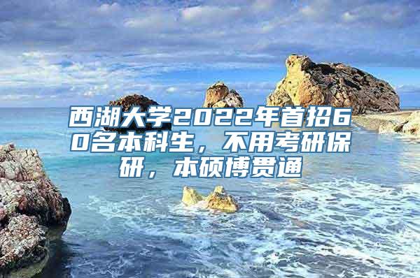 西湖大学2022年首招60名本科生，不用考研保研，本硕博贯通