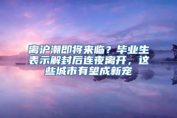 离沪潮即将来临？毕业生表示解封后连夜离开，这些城市有望成新宠