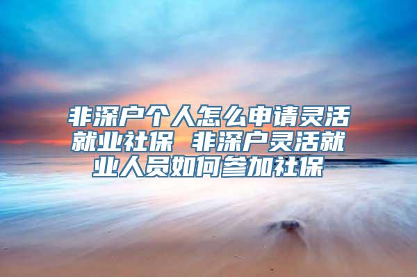 非深户个人怎么申请灵活就业社保 非深户灵活就业人员如何参加社保