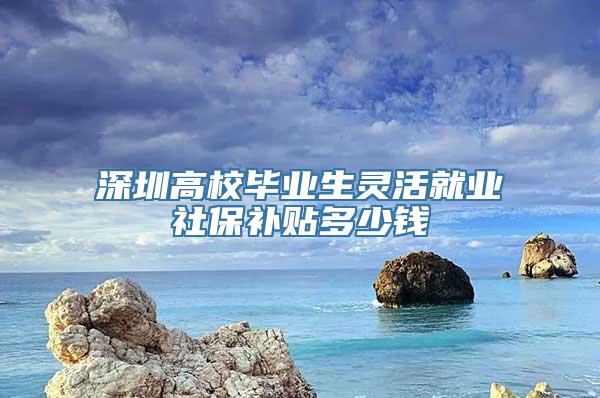 深圳高校毕业生灵活就业社保补贴多少钱