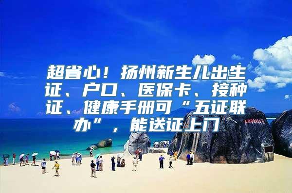 超省心！扬州新生儿出生证、户口、医保卡、接种证、健康手册可“五证联办”，能送证上门