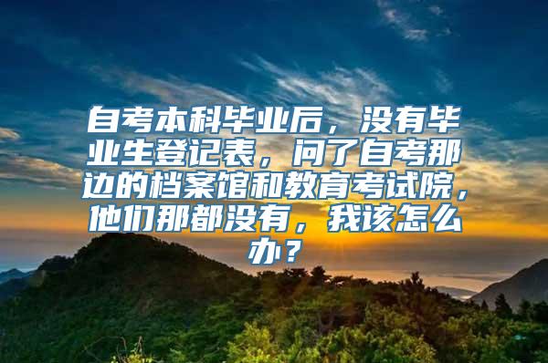 自考本科毕业后，没有毕业生登记表，问了自考那边的档案馆和教育考试院，他们那都没有，我该怎么办？