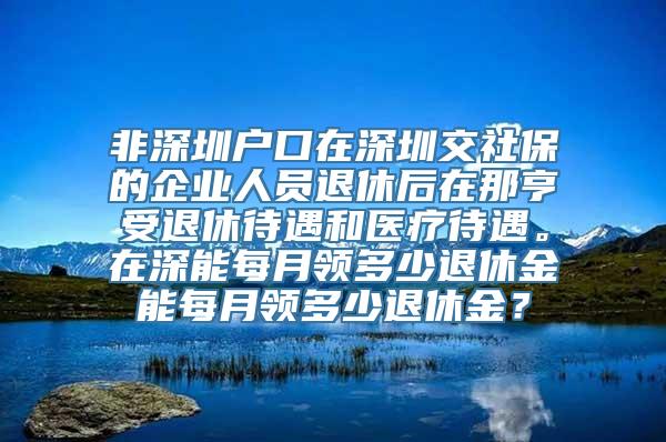 非深圳户口在深圳交社保的企业人员退休后在那亨受退休待遇和医疗待遇。在深能每月领多少退休金能每月领多少退休金？